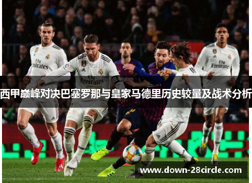 西甲巅峰对决巴塞罗那与皇家马德里历史较量及战术分析 西甲巅峰对决巴塞罗那与皇家马德里历史较量及战术分析