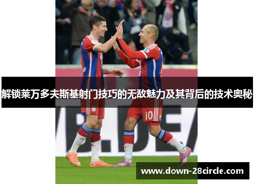 解锁莱万多夫斯基射门技巧的无敌魅力及其背后的技术奥秘 解锁莱万多夫斯基射门技巧的无敌魅力及其背后的技术奥秘