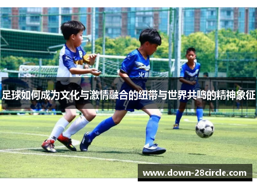 足球如何成为文化与激情融合的纽带与世界共鸣的精神象征 足球如何成为文化与激情融合的纽带与世界共鸣的精神象征