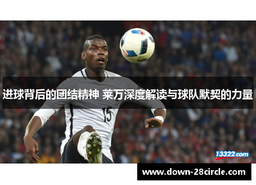 进球背后的团结精神 莱万深度解读与球队默契的力量