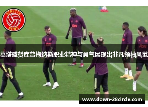 莫塔盛赞库普梅纳斯职业精神与勇气展现出非凡领袖风范 莫塔盛赞库普梅纳斯职业精神与勇气展现出非凡领袖风范