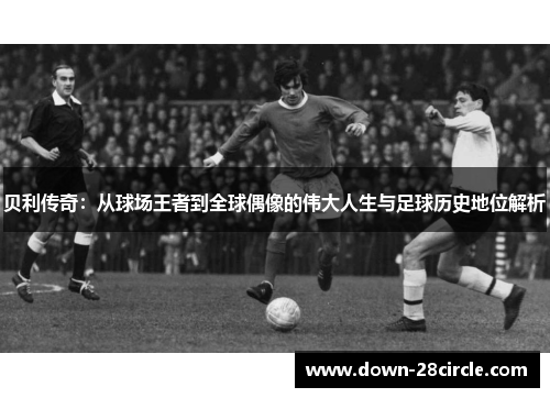 贝利传奇:从球场王者到全球偶像的伟大人生与足球历史地位解析 贝利传奇:从球场王者到全球偶像的伟大人生与足球历史地位解析