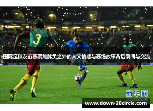 国际足球友谊赛聚焦胜负之外的人文情感与赛场故事背后瞬间与交流