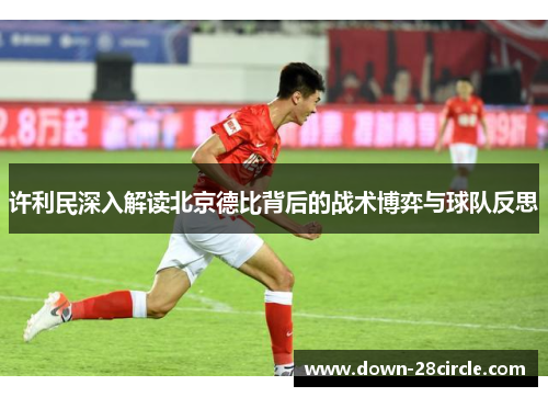 许利民深入解读北京德比背后的战术博弈与球队反思
