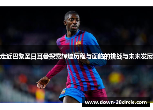 走近巴黎圣日耳曼探索辉煌历程与面临的挑战与未来发展 走近巴黎圣日耳曼探索辉煌历程与面临的挑战与未来发展