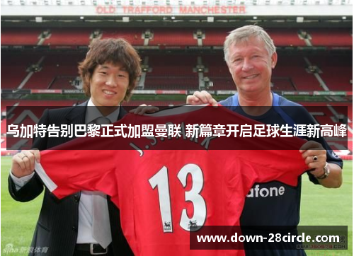 乌加特告别巴黎正式加盟曼联 新篇章开启足球生涯新高峰