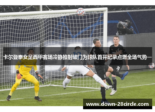 卡尔登泰女足西甲客场冷静推射破门为球队首开纪录点燃全场气势一