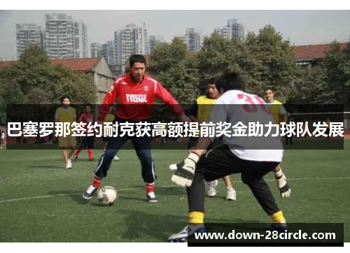 巴塞罗那签约耐克获高额提前奖金助力球队发展