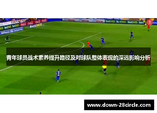 青年球员战术素养提升路径及对球队整体表现的深远影响分析