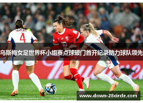 乌斯梅女足世界杯小组赛点球破门首开纪录助力球队领先 乌斯梅女足世界杯小组赛点球破门首开纪录助力球队领先