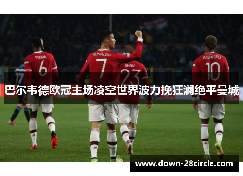 巴尔韦德欧冠主场凌空世界波力挽狂澜绝平曼城 巴尔韦德欧冠主场凌空世界波力挽狂澜绝平曼城