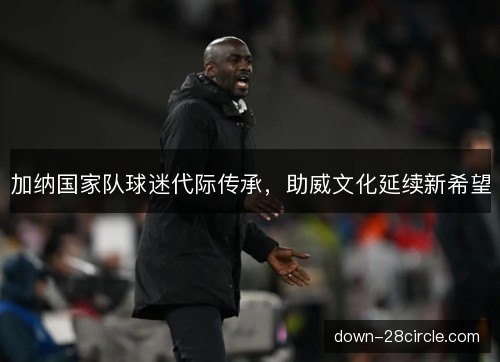 加纳国家队球迷代际传承，助威文化延续新希望